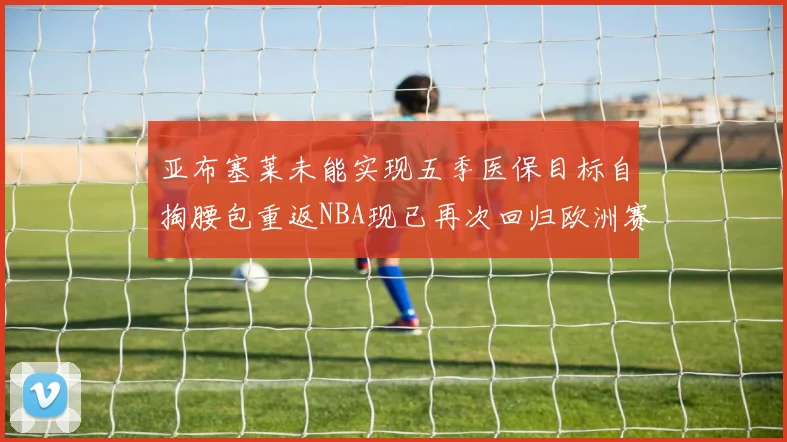 亚布塞莱未能实现五季医保目标自掏腰包重返NBA现已再次回归欧洲赛场