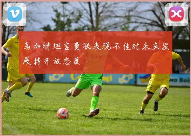 乌加特坦言曼联表现不佳对未来发展持开放态度