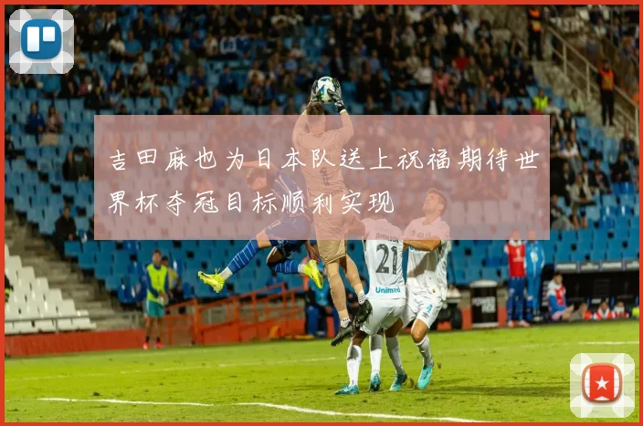 吉田麻也为日本队送上祝福期待世界杯夺冠目标顺利实现