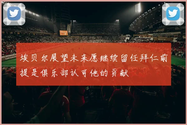 埃贝尔展望未来愿继续留任拜仁前提是俱乐部认可他的贡献