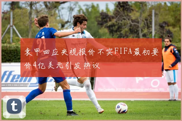 袁甲回应央视报价不实FIFA最初要价4亿美元引发热议