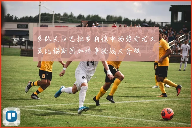 多队关注巴拉多利德中场楚奇尤文莱比锡斯图加特争抢战火升级