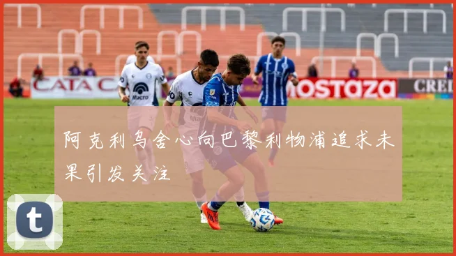 阿克利乌舍心向巴黎利物浦追求未果引发关注