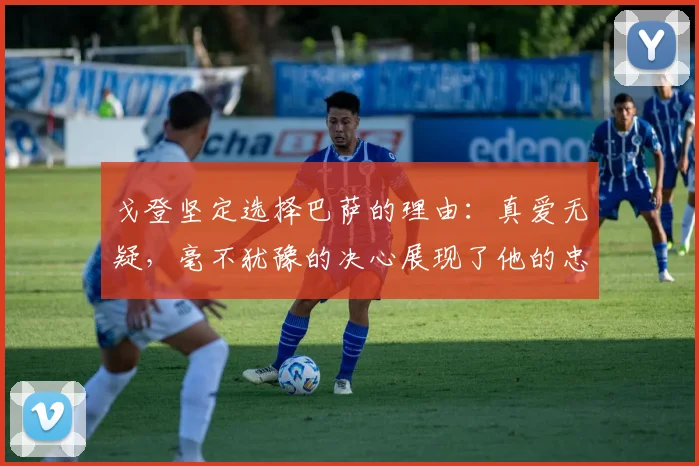 戈登坚定选择巴萨的理由：真爱无疑，毫不犹豫的决心展现了他的忠诚