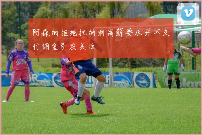 阿森纳拒绝托纳利高薪要求并不支付佣金引发关注