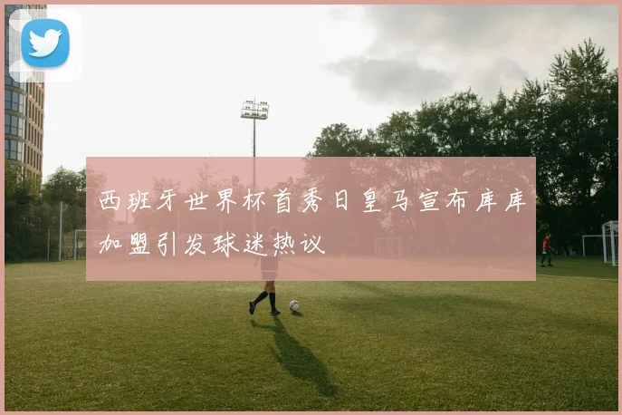 西班牙世界杯首秀日皇马宣布库库加盟引发球迷热议