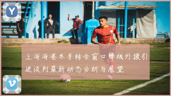 上海海港冬季转会窗口锋线外援引进谈判最新动态分析与展望