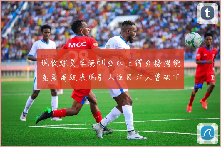 现役球员单场60分以上得分榜揭晓克莱高效表现引人注目六人曾砍下70分以上