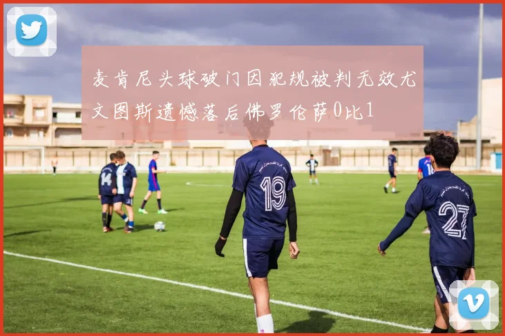 麦肯尼头球破门因犯规被判无效尤文图斯遗憾落后佛罗伦萨0比1