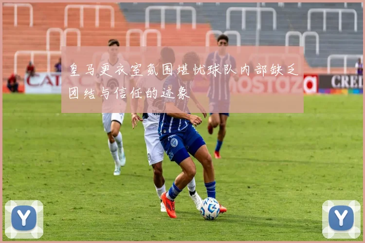 皇马更衣室氛围堪忧球队内部缺乏团结与信任的迹象