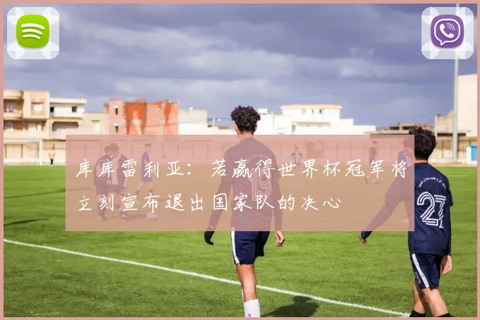 库库雷利亚：若赢得世界杯冠军将立刻宣布退出国家队的决心