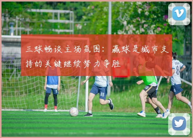 三球畅谈主场氛围：赢球是城市支持的关键继续努力争胜
