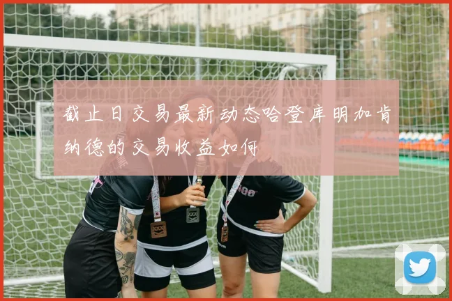 截止日交易最新动态哈登库明加肯纳德的交易收益如何