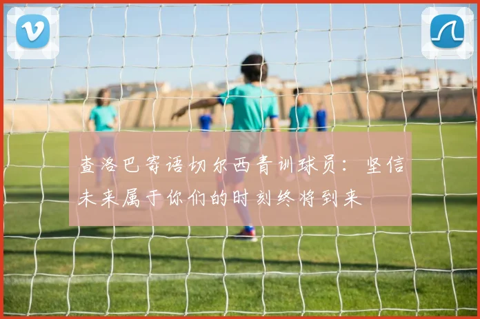 查洛巴寄语切尔西青训球员：坚信未来属于你们的时刻终将到来