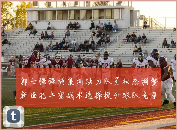 郭士强强调集训助力队员状态调整新面孔丰富战术选择提升球队竞争力
