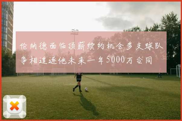 伦纳德面临顶薪续约机会多支球队争相追逐他未来一年5000万合同