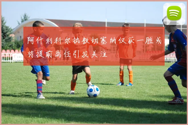 阿什利科尔执教切塞纳仅获一胜或将提前离任引发关注
