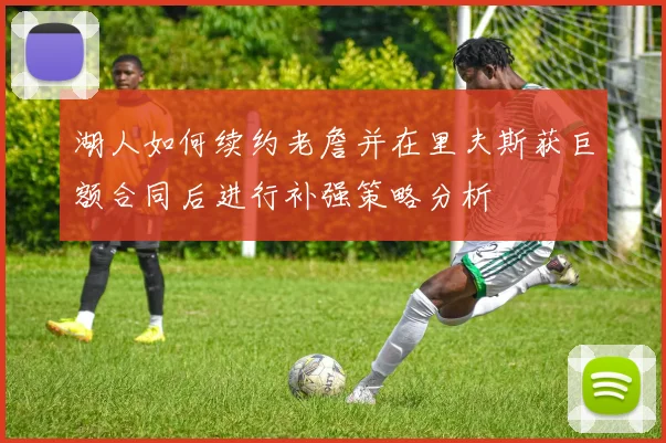 湖人如何续约老詹并在里夫斯获巨额合同后进行补强策略分析