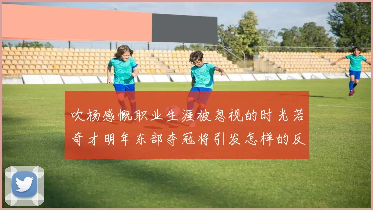 吹杨感慨职业生涯被忽视的时光若奇才明年东部夺冠将引发怎样的反响