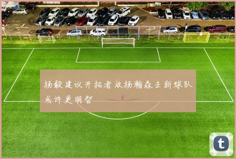 杨毅建议开拓者放杨瀚森去新球队或许更明智
