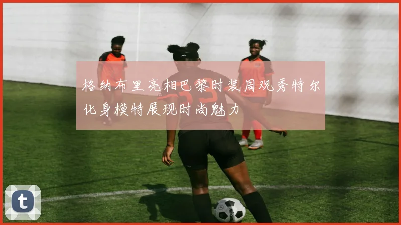 格纳布里亮相巴黎时装周观秀特尔化身模特展现时尚魅力