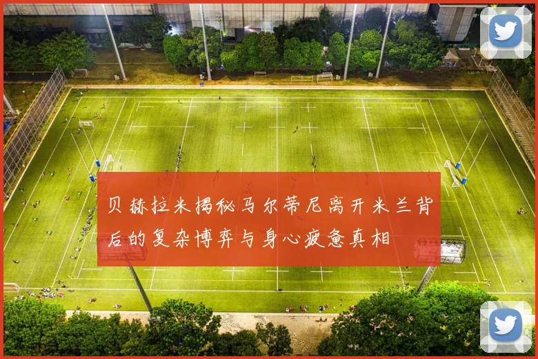 贝赫拉米揭秘马尔蒂尼离开米兰背后的复杂博弈与身心疲惫真相