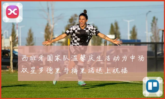 西班牙国家队温馨庆生活动为中场双星罗德里与梅里诺送上祝福