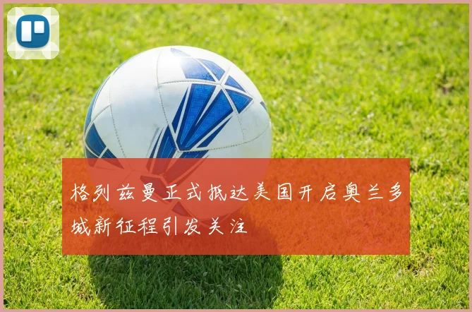 格列兹曼正式抵达美国开启奥兰多城新征程引发关注