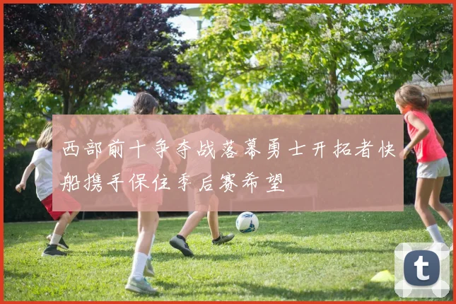 西部前十争夺战落幕勇士开拓者快船携手保住季后赛希望