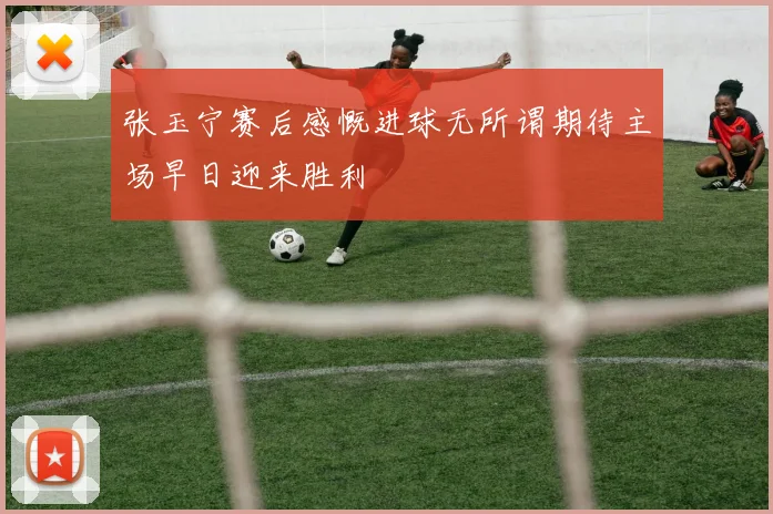 张玉宁赛后感慨进球无所谓期待主场早日迎来胜利