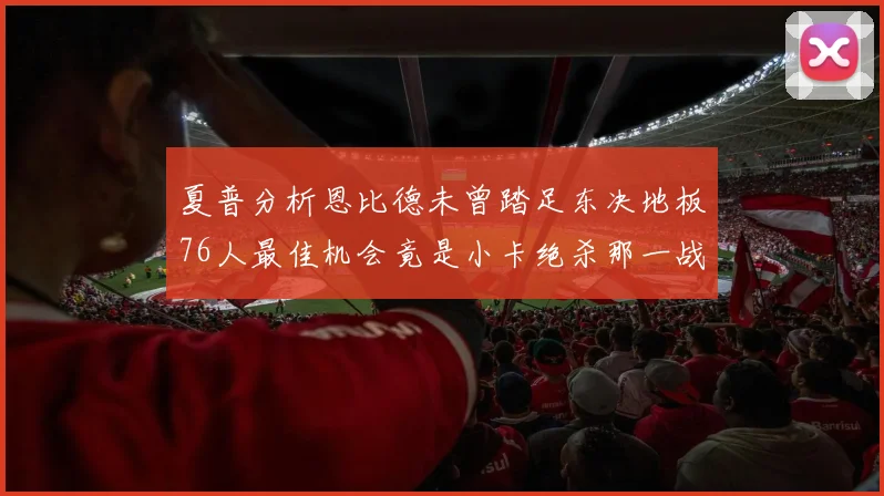 夏普分析恩比德未曾踏足东决地板76人最佳机会竟是小卡绝杀那一战