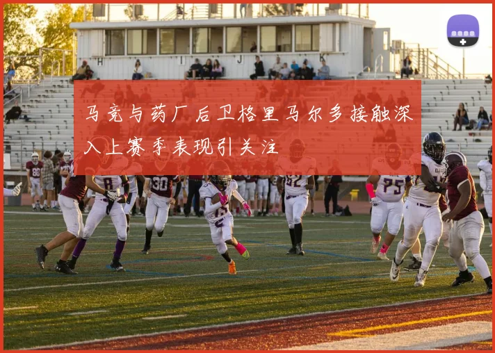 马竞与药厂后卫格里马尔多接触深入上赛季表现引关注