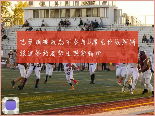 巴萨明确表态不参与B席竞价战阿斯报道签约局势出现新转折
