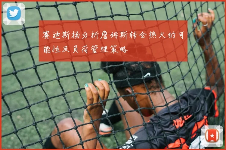 赛迪斯杨分析詹姆斯转会热火的可能性及负荷管理策略