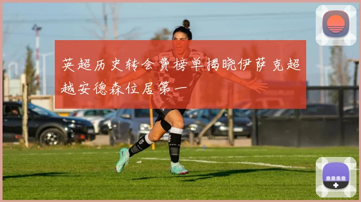 英超历史转会费榜单揭晓伊萨克超越安德森位居第一