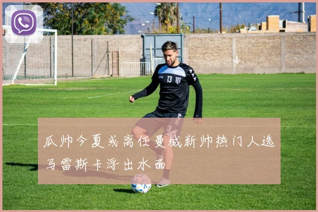 瓜帅今夏或离任曼城新帅热门人选马雷斯卡浮出水面