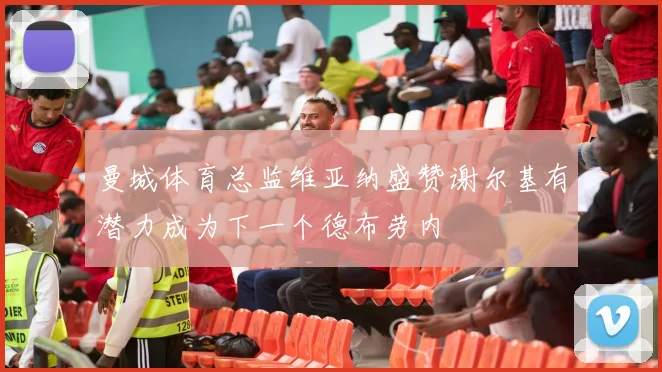 曼城体育总监维亚纳盛赞谢尔基有潜力成为下一个德布劳内