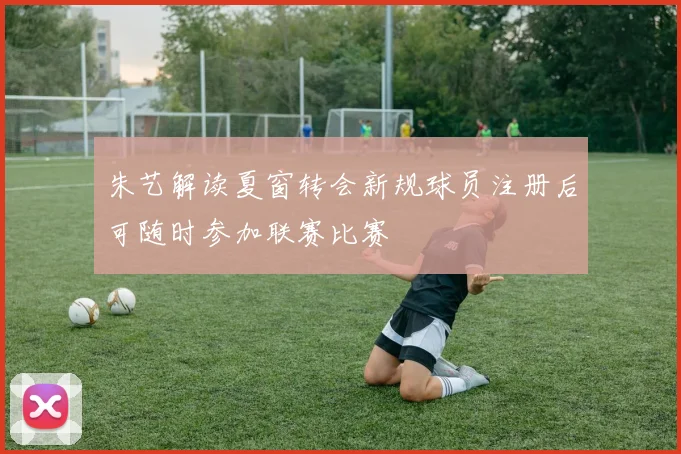 朱艺解读夏窗转会新规球员注册后可随时参加联赛比赛